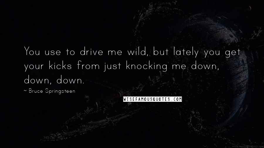 Bruce Springsteen Quotes: You use to drive me wild, but lately you get your kicks from just knocking me down, down, down.