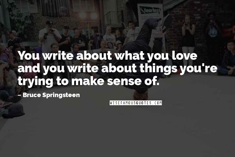 Bruce Springsteen Quotes: You write about what you love and you write about things you're trying to make sense of.