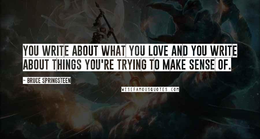 Bruce Springsteen Quotes: You write about what you love and you write about things you're trying to make sense of.