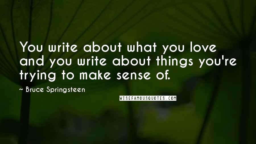 Bruce Springsteen Quotes: You write about what you love and you write about things you're trying to make sense of.