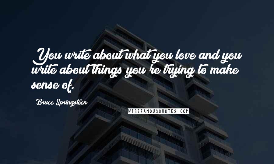 Bruce Springsteen Quotes: You write about what you love and you write about things you're trying to make sense of.