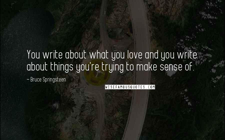 Bruce Springsteen Quotes: You write about what you love and you write about things you're trying to make sense of.