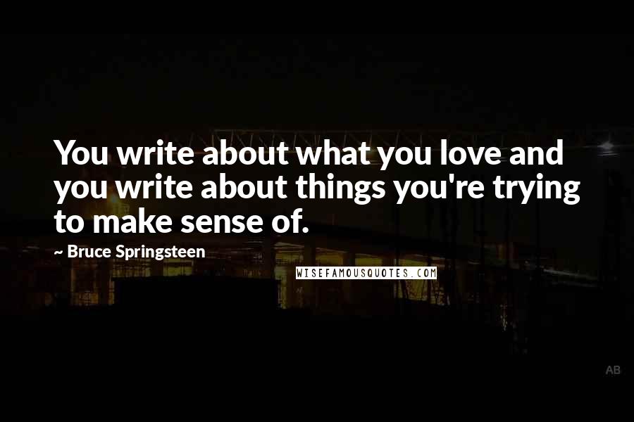 Bruce Springsteen Quotes: You write about what you love and you write about things you're trying to make sense of.