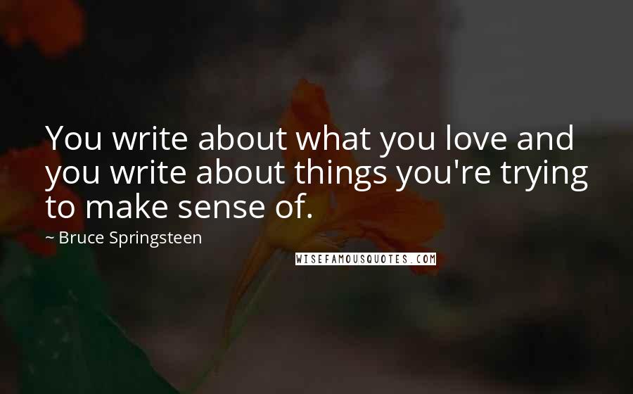 Bruce Springsteen Quotes: You write about what you love and you write about things you're trying to make sense of.