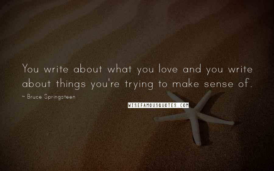Bruce Springsteen Quotes: You write about what you love and you write about things you're trying to make sense of.