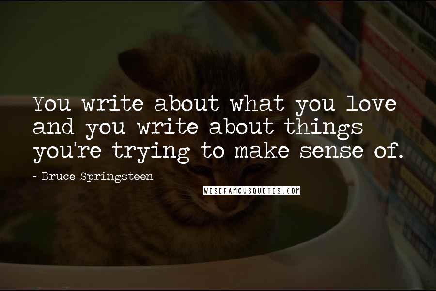 Bruce Springsteen Quotes: You write about what you love and you write about things you're trying to make sense of.