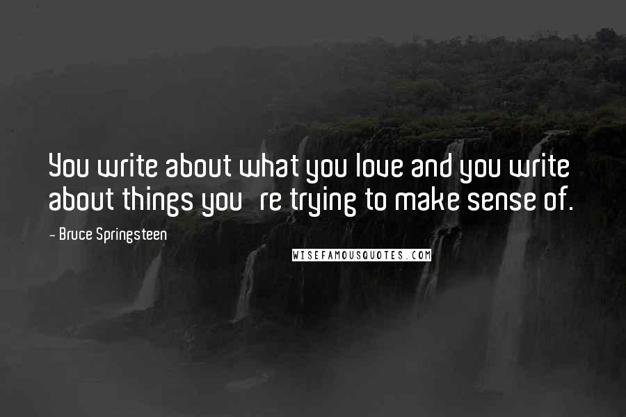 Bruce Springsteen Quotes: You write about what you love and you write about things you're trying to make sense of.