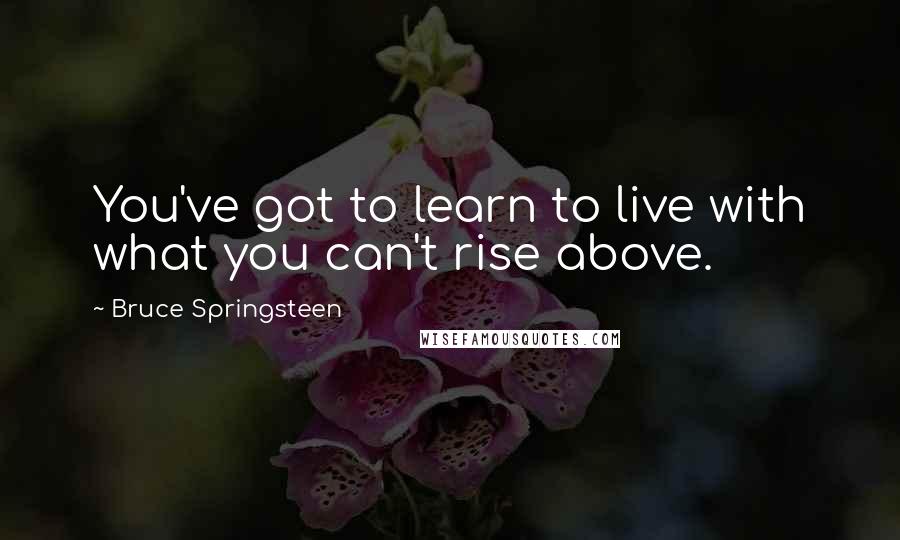 Bruce Springsteen Quotes: You've got to learn to live with what you can't rise above.