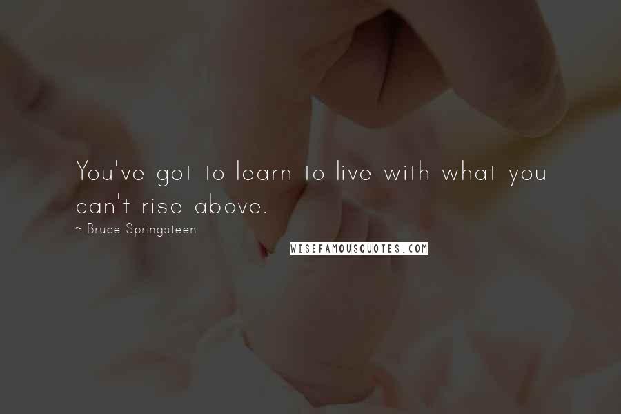 Bruce Springsteen Quotes: You've got to learn to live with what you can't rise above.