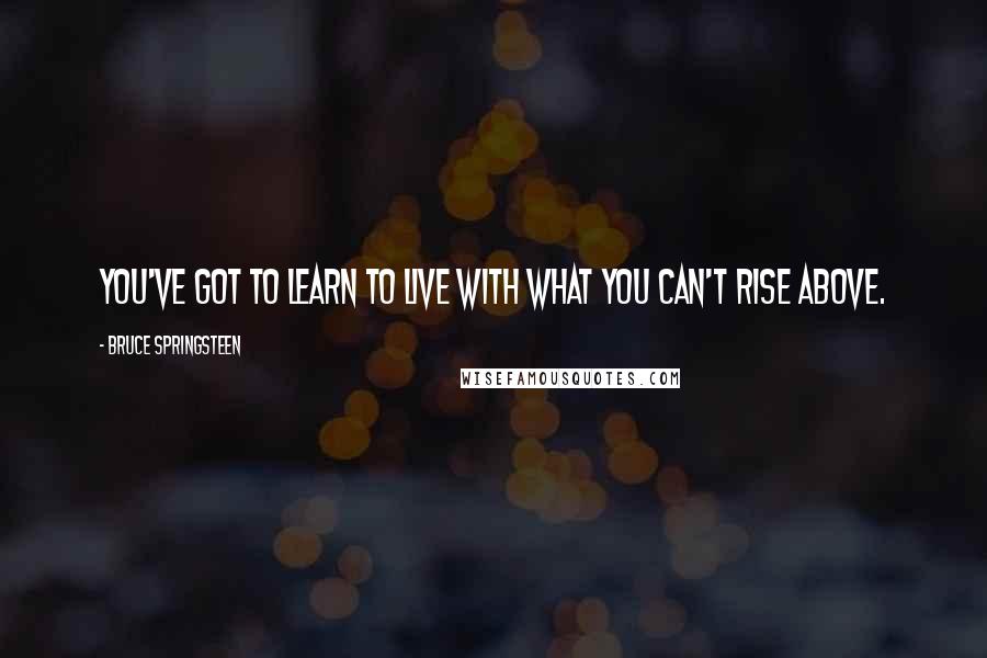 Bruce Springsteen Quotes: You've got to learn to live with what you can't rise above.