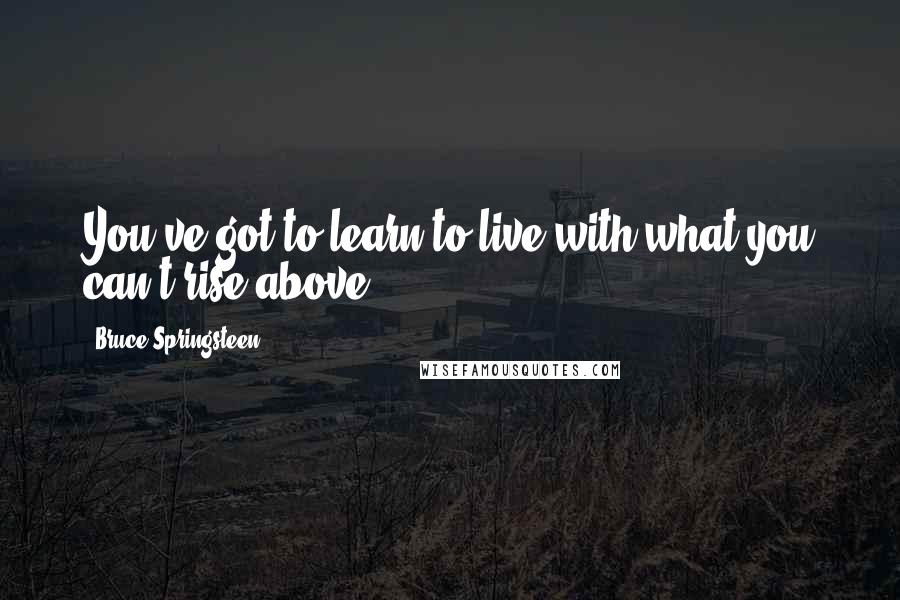 Bruce Springsteen Quotes: You've got to learn to live with what you can't rise above.