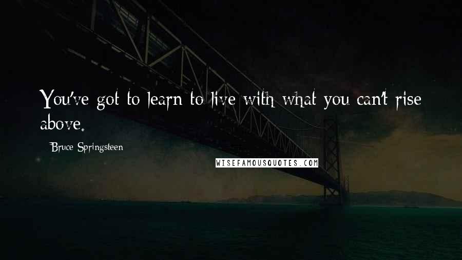 Bruce Springsteen Quotes: You've got to learn to live with what you can't rise above.