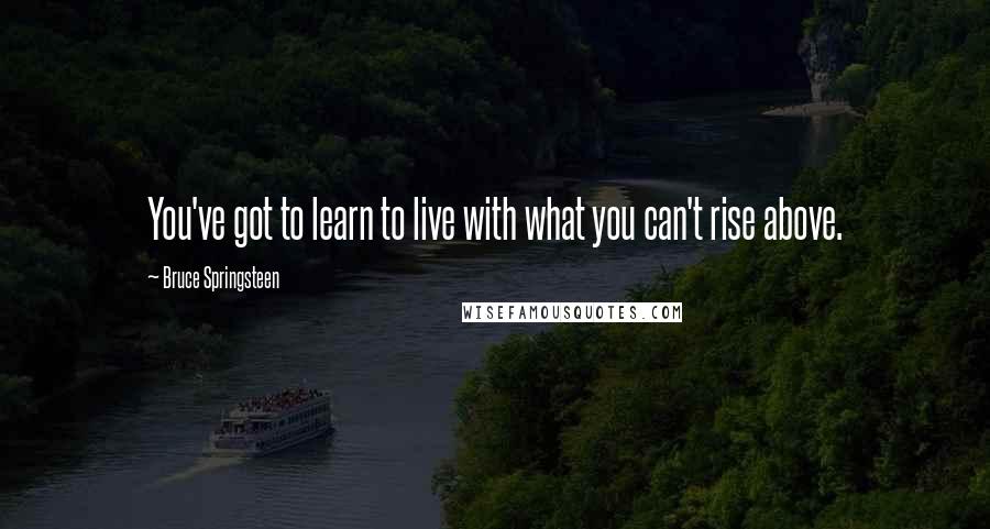 Bruce Springsteen Quotes: You've got to learn to live with what you can't rise above.