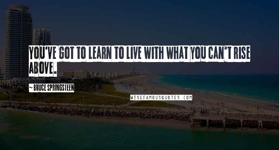 Bruce Springsteen Quotes: You've got to learn to live with what you can't rise above.
