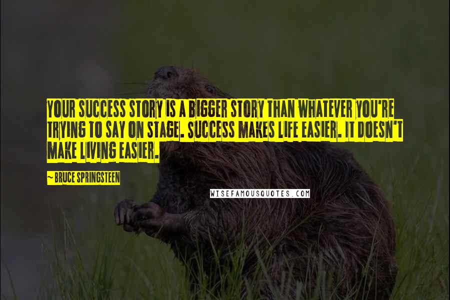 Bruce Springsteen Quotes: Your success story is a bigger story than whatever you're trying to say on stage. Success makes life easier. It doesn't make living easier.