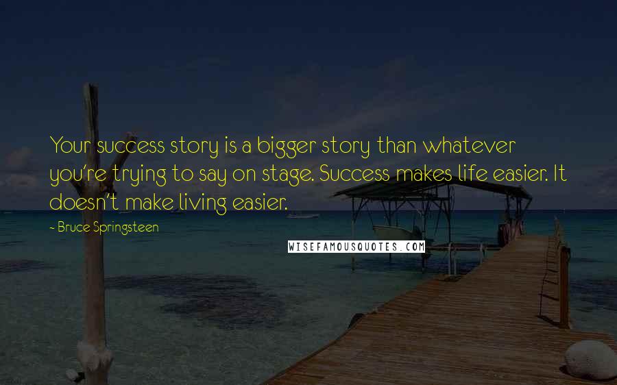 Bruce Springsteen Quotes: Your success story is a bigger story than whatever you're trying to say on stage. Success makes life easier. It doesn't make living easier.