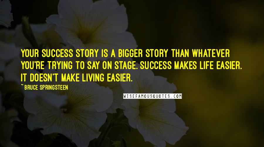 Bruce Springsteen Quotes: Your success story is a bigger story than whatever you're trying to say on stage. Success makes life easier. It doesn't make living easier.