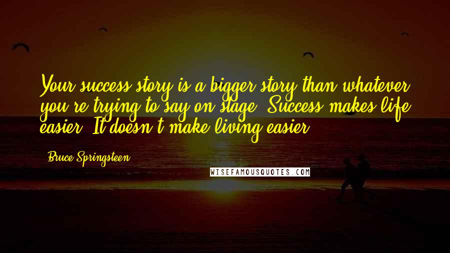 Bruce Springsteen Quotes: Your success story is a bigger story than whatever you're trying to say on stage. Success makes life easier. It doesn't make living easier.