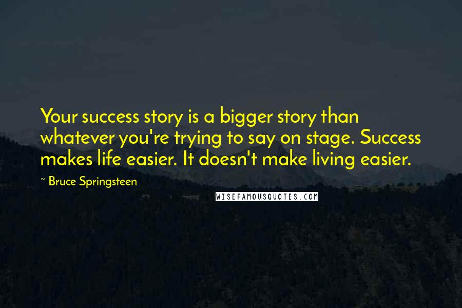 Bruce Springsteen Quotes: Your success story is a bigger story than whatever you're trying to say on stage. Success makes life easier. It doesn't make living easier.