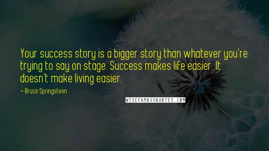 Bruce Springsteen Quotes: Your success story is a bigger story than whatever you're trying to say on stage. Success makes life easier. It doesn't make living easier.