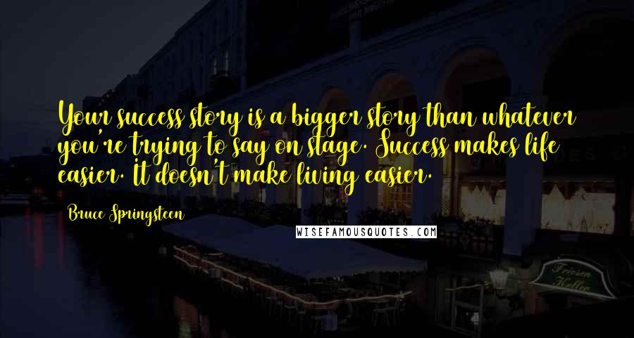 Bruce Springsteen Quotes: Your success story is a bigger story than whatever you're trying to say on stage. Success makes life easier. It doesn't make living easier.