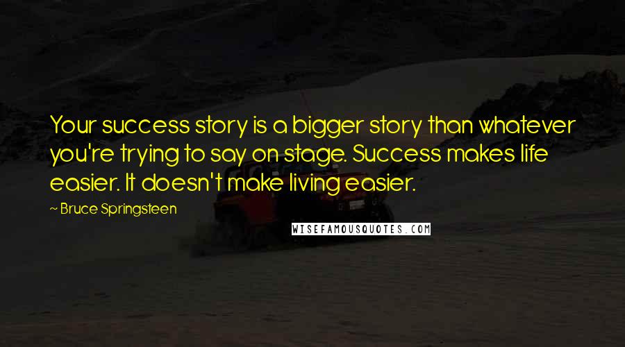 Bruce Springsteen Quotes: Your success story is a bigger story than whatever you're trying to say on stage. Success makes life easier. It doesn't make living easier.