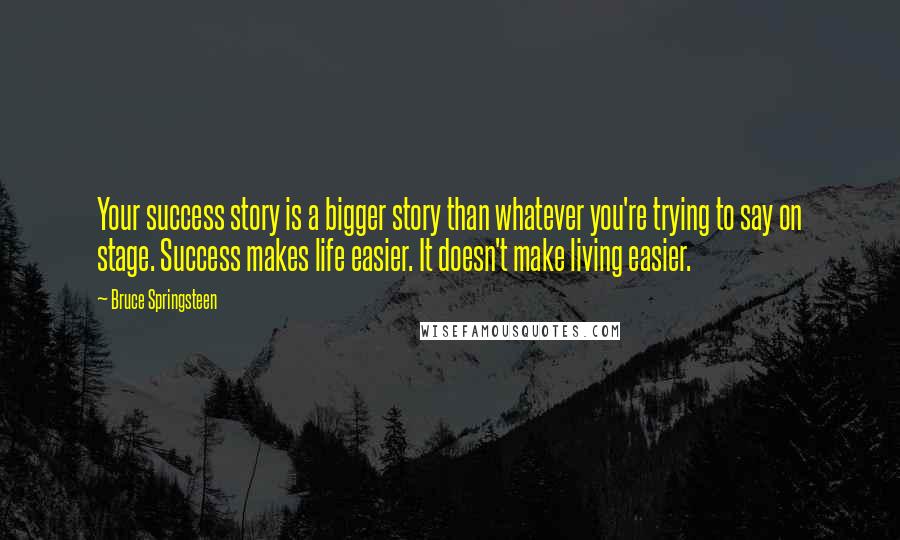 Bruce Springsteen Quotes: Your success story is a bigger story than whatever you're trying to say on stage. Success makes life easier. It doesn't make living easier.