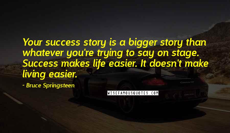 Bruce Springsteen Quotes: Your success story is a bigger story than whatever you're trying to say on stage. Success makes life easier. It doesn't make living easier.