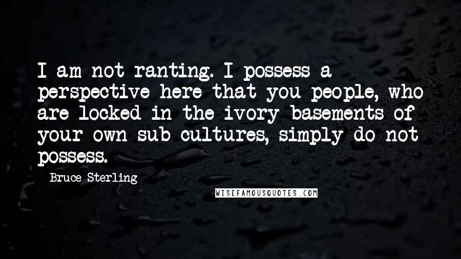 Bruce Sterling Quotes: I am not ranting. I possess a perspective here that you people, who are locked in the ivory basements of your own sub-cultures, simply do not possess.