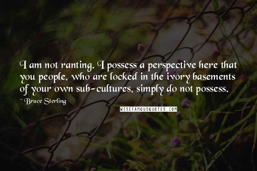 Bruce Sterling Quotes: I am not ranting. I possess a perspective here that you people, who are locked in the ivory basements of your own sub-cultures, simply do not possess.