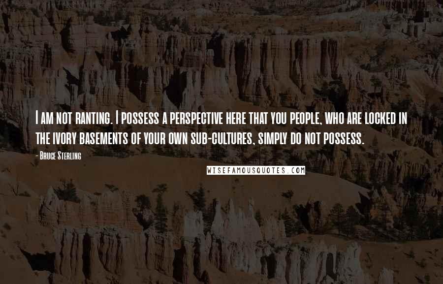 Bruce Sterling Quotes: I am not ranting. I possess a perspective here that you people, who are locked in the ivory basements of your own sub-cultures, simply do not possess.