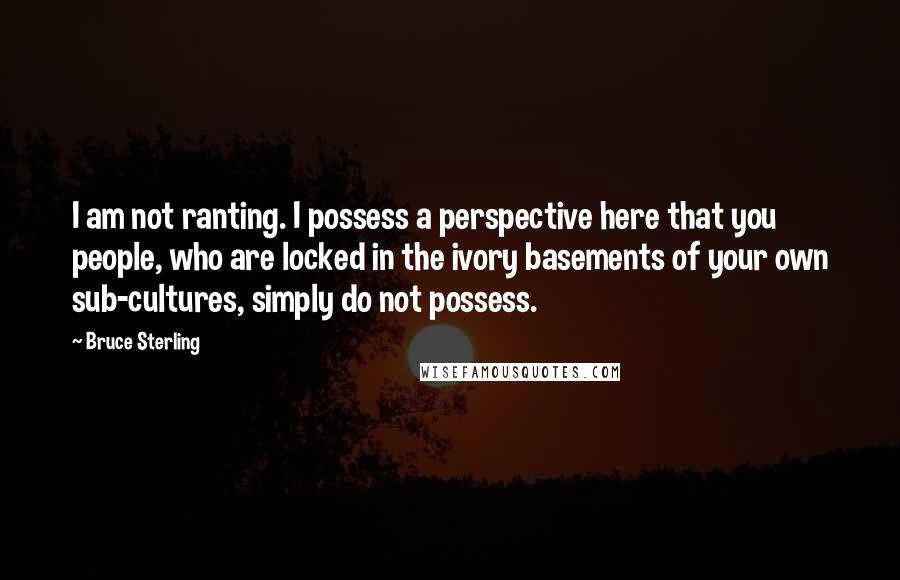 Bruce Sterling Quotes: I am not ranting. I possess a perspective here that you people, who are locked in the ivory basements of your own sub-cultures, simply do not possess.