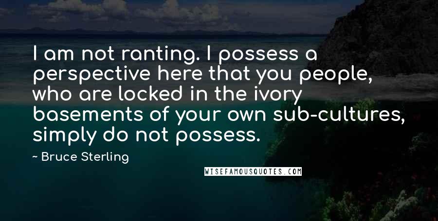 Bruce Sterling Quotes: I am not ranting. I possess a perspective here that you people, who are locked in the ivory basements of your own sub-cultures, simply do not possess.