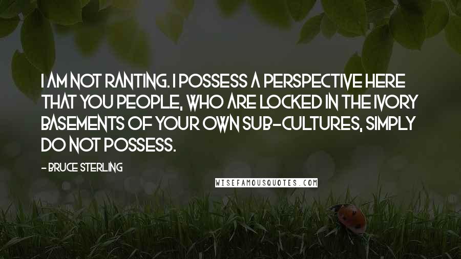 Bruce Sterling Quotes: I am not ranting. I possess a perspective here that you people, who are locked in the ivory basements of your own sub-cultures, simply do not possess.