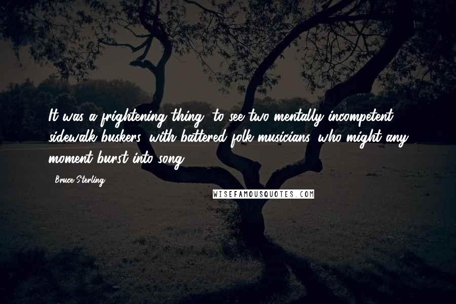 Bruce Sterling Quotes: It was a frightening thing, to see two mentally incompetent sidewalk buskers, with battered folk musicians, who might any moment burst into song.