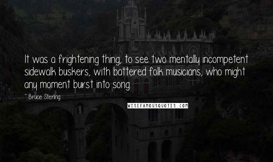 Bruce Sterling Quotes: It was a frightening thing, to see two mentally incompetent sidewalk buskers, with battered folk musicians, who might any moment burst into song.