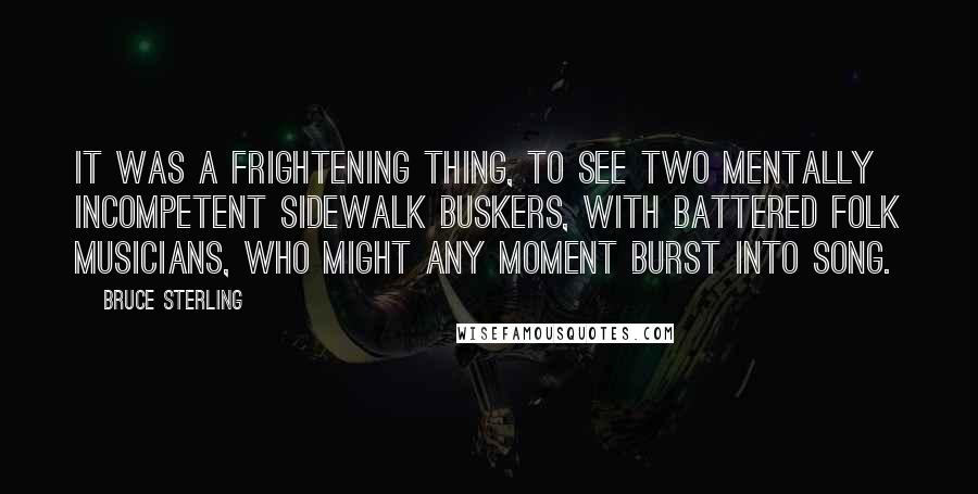 Bruce Sterling Quotes: It was a frightening thing, to see two mentally incompetent sidewalk buskers, with battered folk musicians, who might any moment burst into song.