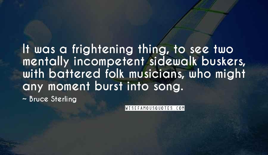 Bruce Sterling Quotes: It was a frightening thing, to see two mentally incompetent sidewalk buskers, with battered folk musicians, who might any moment burst into song.