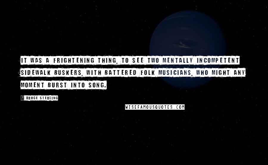 Bruce Sterling Quotes: It was a frightening thing, to see two mentally incompetent sidewalk buskers, with battered folk musicians, who might any moment burst into song.