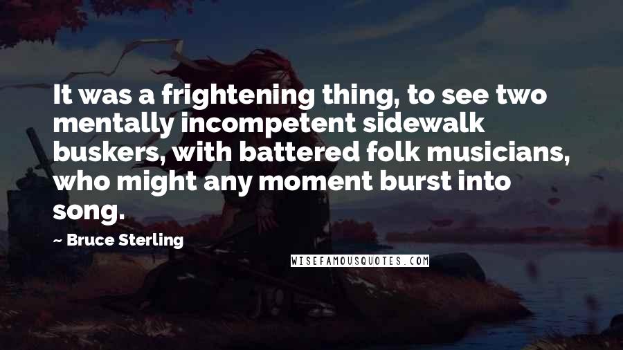 Bruce Sterling Quotes: It was a frightening thing, to see two mentally incompetent sidewalk buskers, with battered folk musicians, who might any moment burst into song.