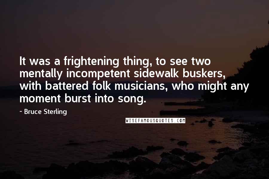 Bruce Sterling Quotes: It was a frightening thing, to see two mentally incompetent sidewalk buskers, with battered folk musicians, who might any moment burst into song.
