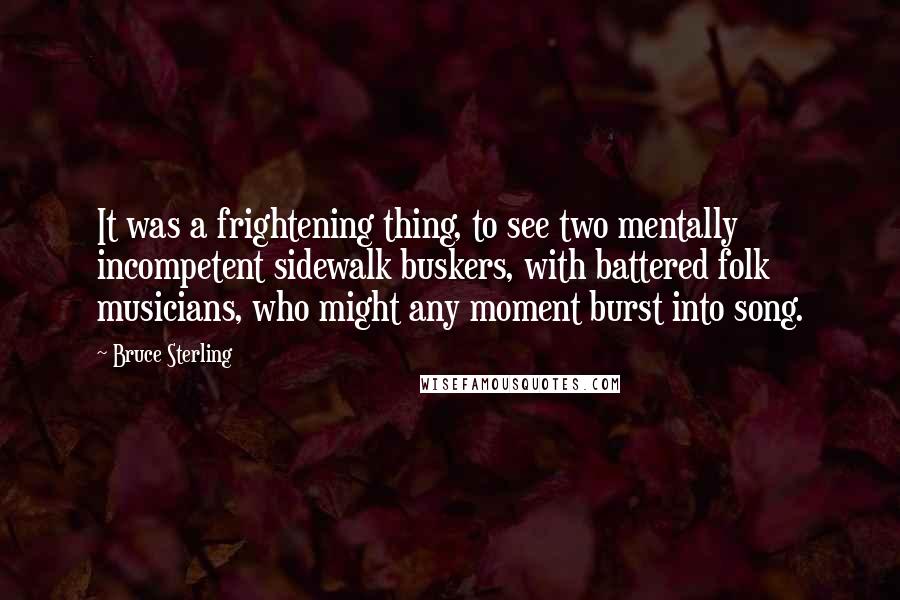 Bruce Sterling Quotes: It was a frightening thing, to see two mentally incompetent sidewalk buskers, with battered folk musicians, who might any moment burst into song.