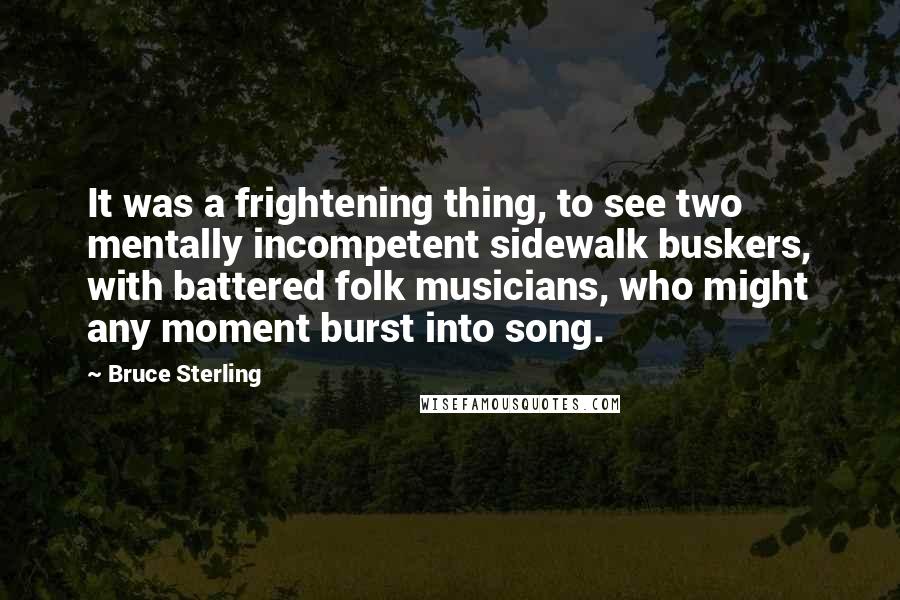 Bruce Sterling Quotes: It was a frightening thing, to see two mentally incompetent sidewalk buskers, with battered folk musicians, who might any moment burst into song.