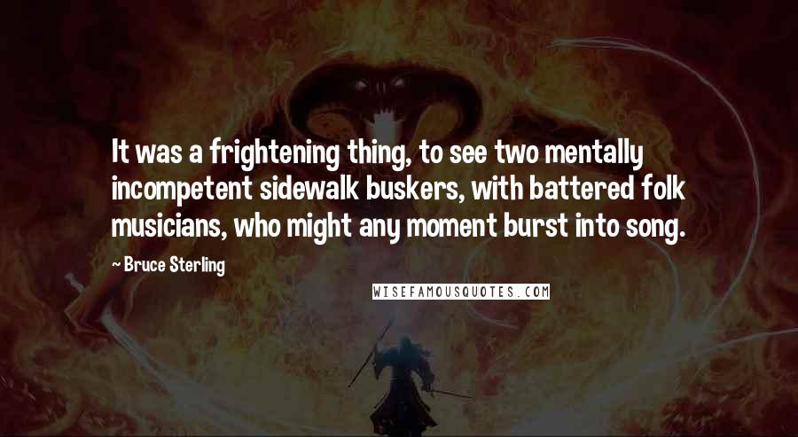 Bruce Sterling Quotes: It was a frightening thing, to see two mentally incompetent sidewalk buskers, with battered folk musicians, who might any moment burst into song.