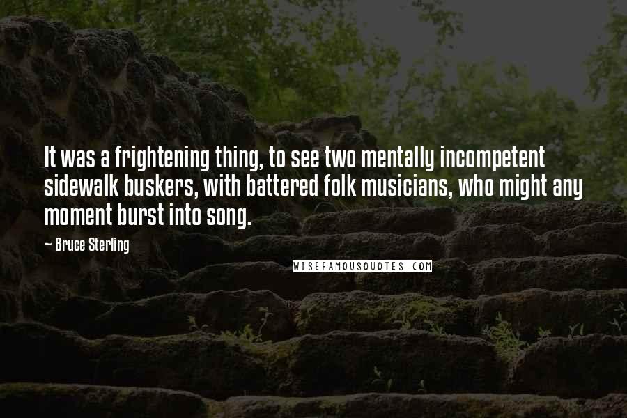 Bruce Sterling Quotes: It was a frightening thing, to see two mentally incompetent sidewalk buskers, with battered folk musicians, who might any moment burst into song.