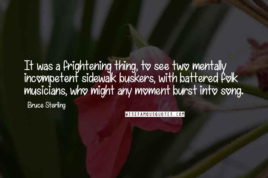 Bruce Sterling Quotes: It was a frightening thing, to see two mentally incompetent sidewalk buskers, with battered folk musicians, who might any moment burst into song.