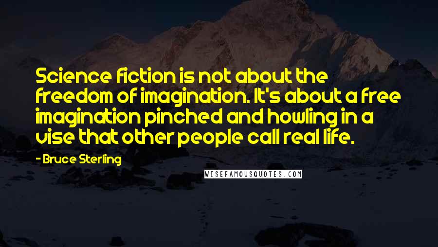 Bruce Sterling Quotes: Science fiction is not about the freedom of imagination. It's about a free imagination pinched and howling in a vise that other people call real life.