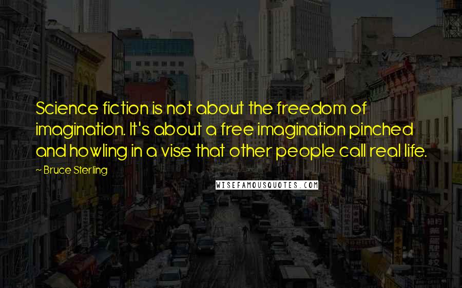 Bruce Sterling Quotes: Science fiction is not about the freedom of imagination. It's about a free imagination pinched and howling in a vise that other people call real life.