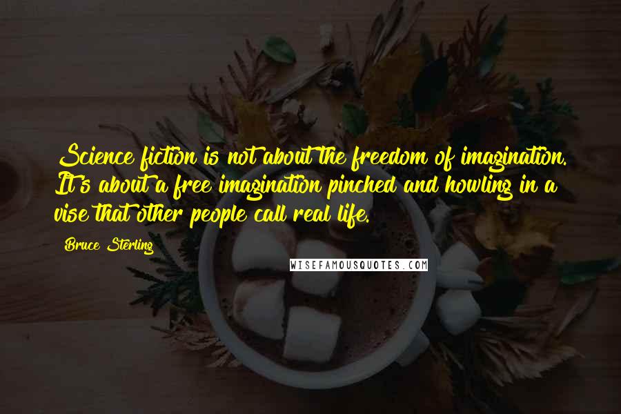 Bruce Sterling Quotes: Science fiction is not about the freedom of imagination. It's about a free imagination pinched and howling in a vise that other people call real life.