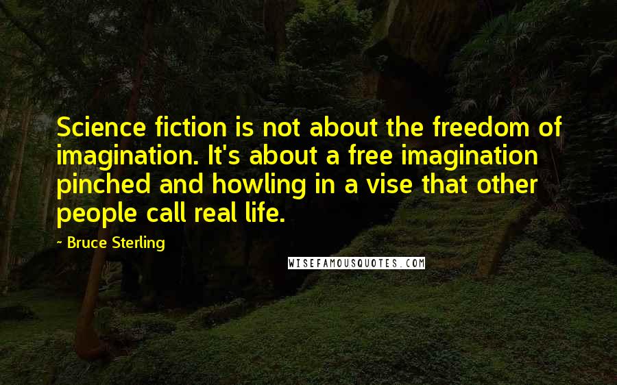 Bruce Sterling Quotes: Science fiction is not about the freedom of imagination. It's about a free imagination pinched and howling in a vise that other people call real life.